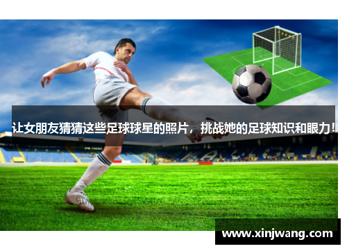 让女朋友猜猜这些足球球星的照片，挑战她的足球知识和眼力！